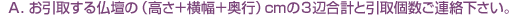 A.お引取する仏壇の(高さ+横幅+奥行)cmの3辺合計と引取個数をご連絡下さい。