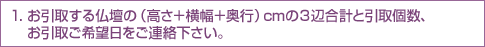 1.お引取する仏壇の（高さ＋横幅＋奥行）cmの３辺合計と引取個数、お引取ご希望日をご連絡下さい。