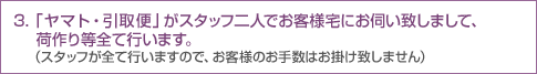 3.「ヤマト・引取便」がスタッフ二人でお客様宅にお伺い致しまして、荷作り等全て行います。