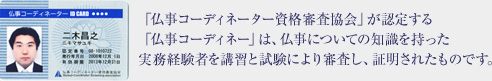 「仏事コーディネーター資格審査協会」が認定する「仏事コーディネーター」は、仏事についての知識を持った実務経験者を講習と試験により審査し、証明されたものです。